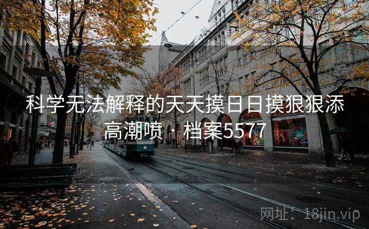 科学无法解释的天天摸日日摸狠狠添高潮喷 · 档案5577