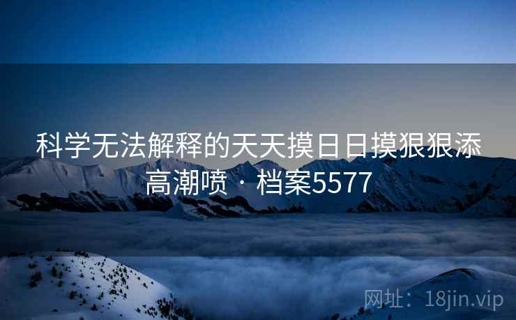 科学无法解释的天天摸日日摸狠狠添高潮喷 · 档案5577