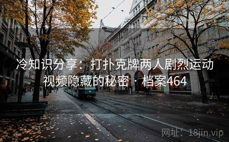 冷知识分享：打扑克牌两人剧烈运动视频隐藏的秘密 · 档案464