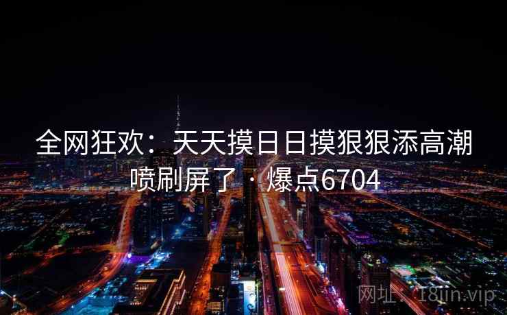 全网狂欢：天天摸日日摸狠狠添高潮喷刷屏了 · 爆点6704