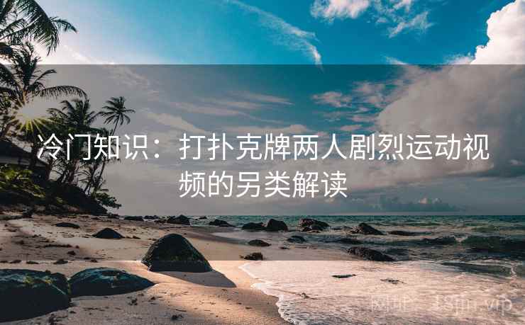 冷门知识：打扑克牌两人剧烈运动视频的另类解读