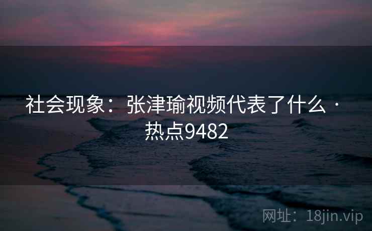 社会现象：张津瑜视频代表了什么 · 热点9482