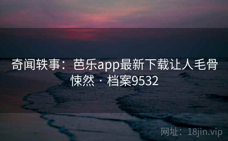 奇闻轶事：芭乐app最新下载让人毛骨悚然 · 档案9532