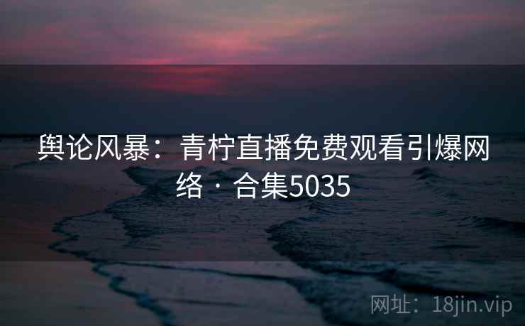 舆论风暴：青柠直播免费观看引爆网络 · 合集5035
