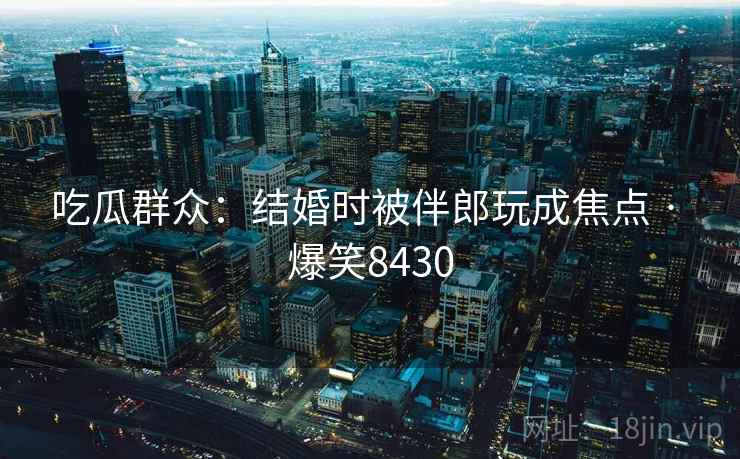 吃瓜群众：结婚时被伴郎玩成焦点 · 爆笑8430