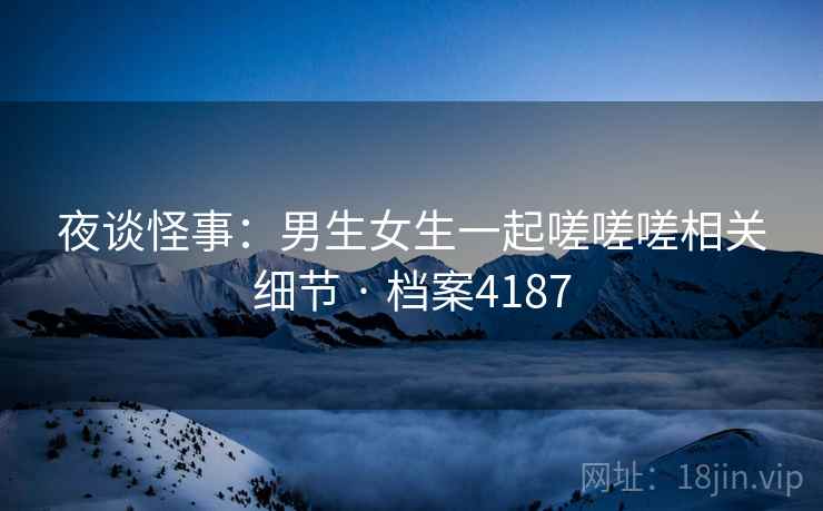 夜谈怪事：男生女生一起嗟嗟嗟相关细节 · 档案4187