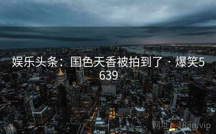娱乐头条：国色天香被拍到了 · 爆笑5639