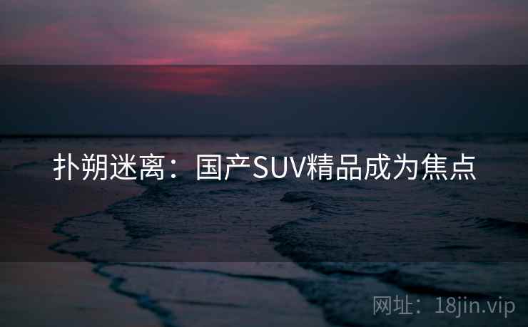 扑朔迷离:国产SUV精品成为焦点 扑朔迷离:国产SUV精品成为焦点