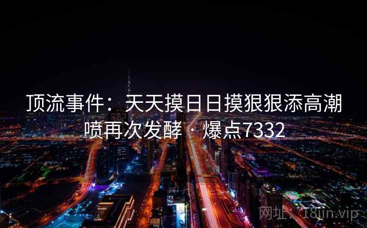 顶流事件：天天摸日日摸狠狠添高潮喷再次发酵 · 爆点7332