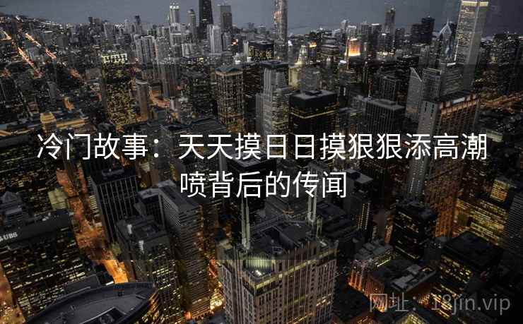 冷门故事：天天摸日日摸狠狠添高潮喷背后的传闻